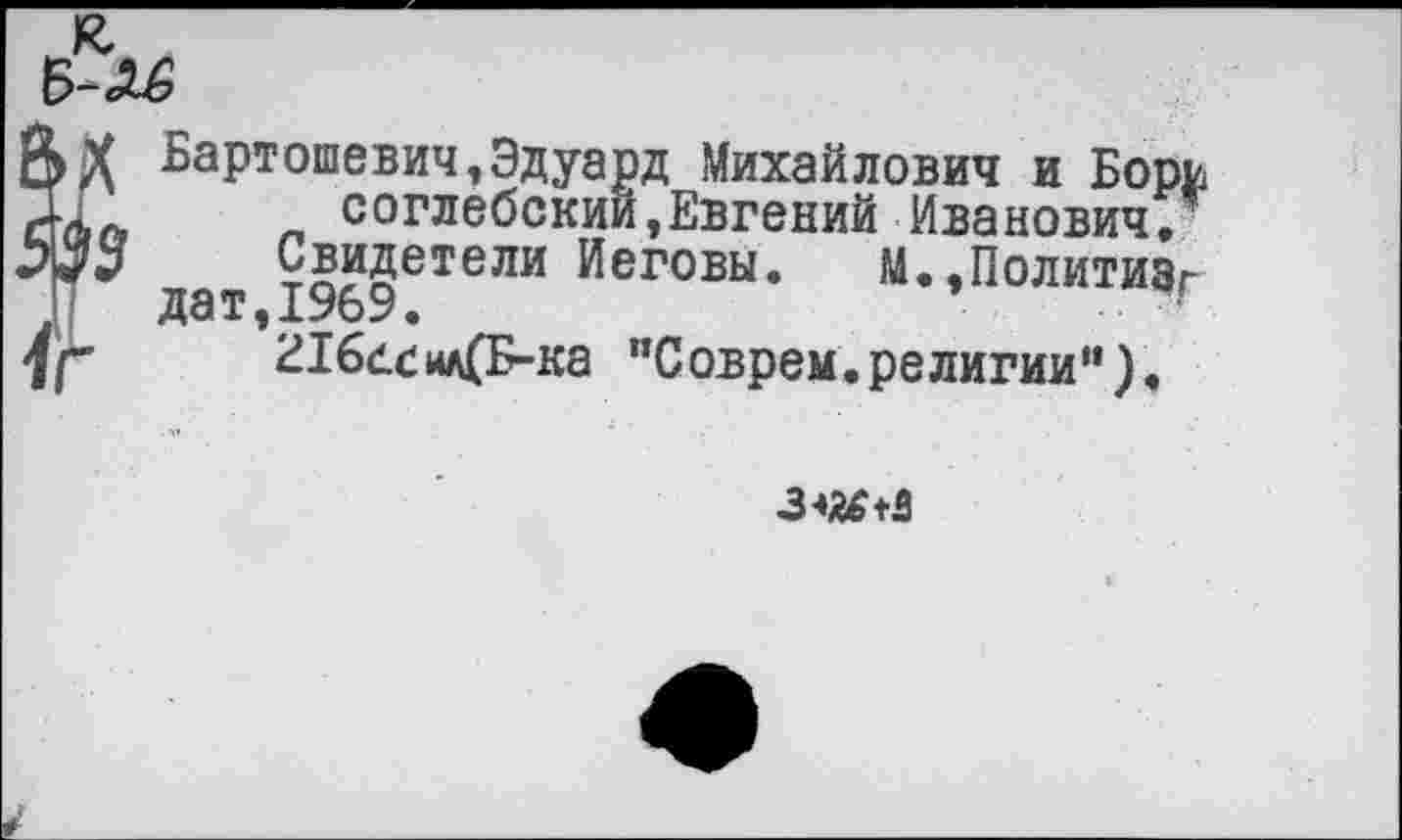 ﻿Бартошевич,Эдуард Михайлович и Бори Xп	п соглебскии,Евгений Иванович/
УЗЬ	Свидетели Иеговы. М.,Политизг
дат,1%9.	1
1Г	216<1.сил(Б-ка "Соврем.религии").
